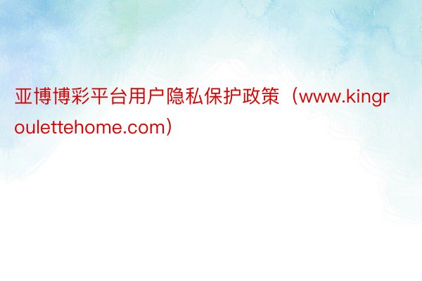 亚博博彩平台用户隐私保护政策（www.kingroulettehome.com）