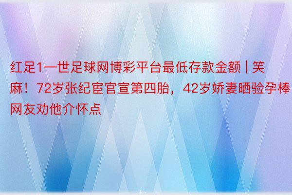 红足1—世足球网博彩平台最低存款金额 | 笑麻！72岁张纪宦官宣第四胎，42岁娇妻晒验孕棒，网友劝他介怀点