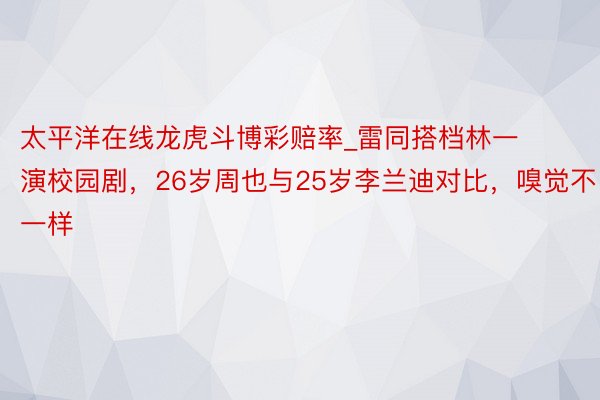 太平洋在线龙虎斗博彩赔率_雷同搭档林一演校园剧，26岁周也与25岁李兰迪对比，嗅觉不一样