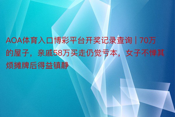 AOA体育入口博彩平台开奖记录查询 | 70万的屋子，亲戚58万买走仍觉亏本，女子不惮其烦摊牌后得益镇静