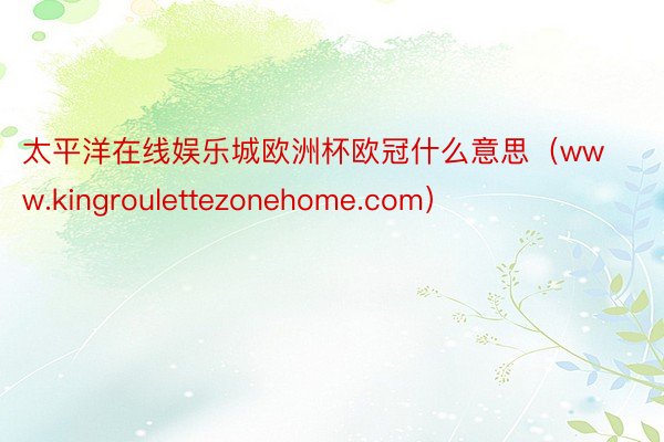 太平洋在线娱乐城欧洲杯欧冠什么意思（www.kingroulettezonehome.com）