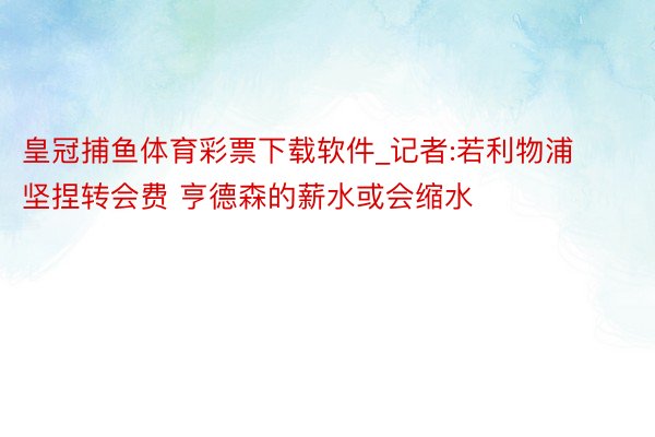 皇冠捕鱼体育彩票下载软件_记者:若利物浦坚捏转会费 亨德森的薪水或会缩水