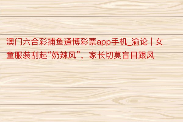 澳门六合彩捕鱼通博彩票app手机_渝论 | 女童服装刮起“奶辣风”，家长切莫盲目跟风