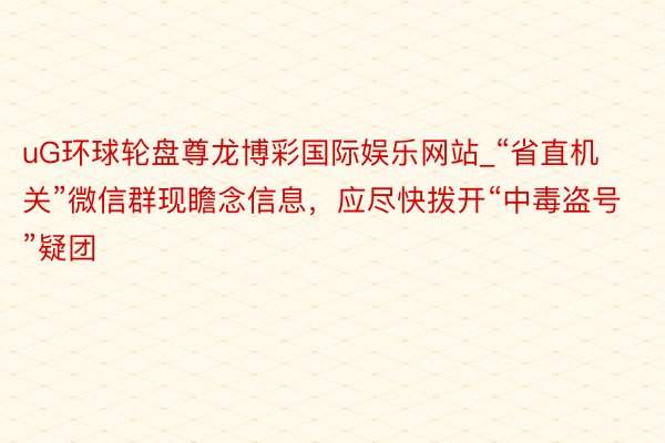 uG环球轮盘尊龙博彩国际娱乐网站_“省直机关”微信群现瞻念信息，应尽快拨开“中毒盗号”疑团