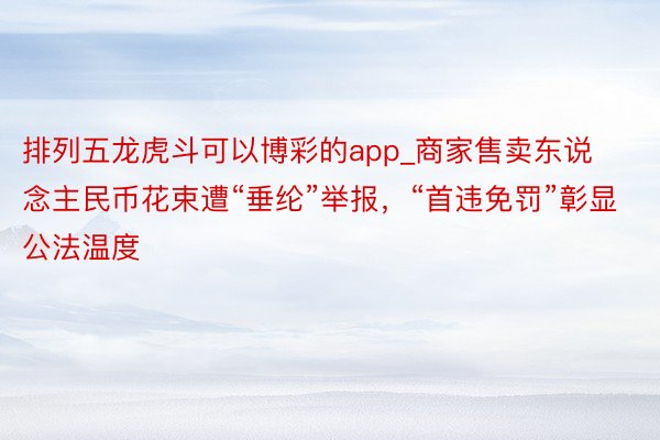 排列五龙虎斗可以博彩的app_商家售卖东说念主民币花束遭“垂纶”举报，“首违免罚”彰显公法温度