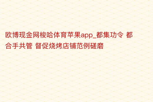 欧博现金网梭哈体育苹果app_都集功令 都合手共管 督促烧烤店铺范例磋磨