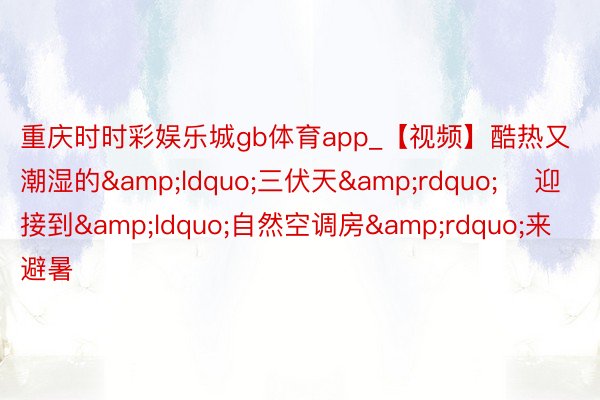 重庆时时彩娱乐城gb体育app_【视频】酷热又潮湿的&ldquo;三伏天&rdquo;    迎接到&ldquo;自然空调房&rdquo;来避暑