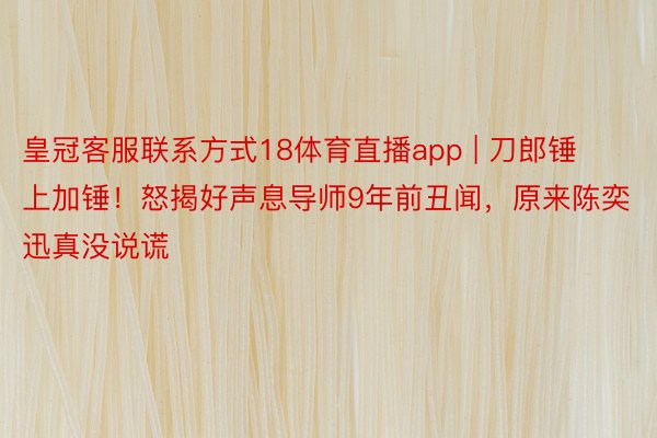 皇冠客服联系方式18体育直播app | 刀郎锤上加锤！怒揭好声息导师9年前丑闻，原来陈奕迅真没说谎