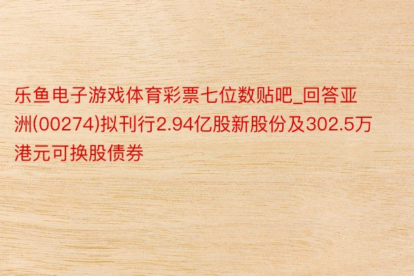 乐鱼电子游戏体育彩票七位数贴吧_回答亚洲(00274)拟刊行2.94亿股新股份及302.5万港元可换股债券