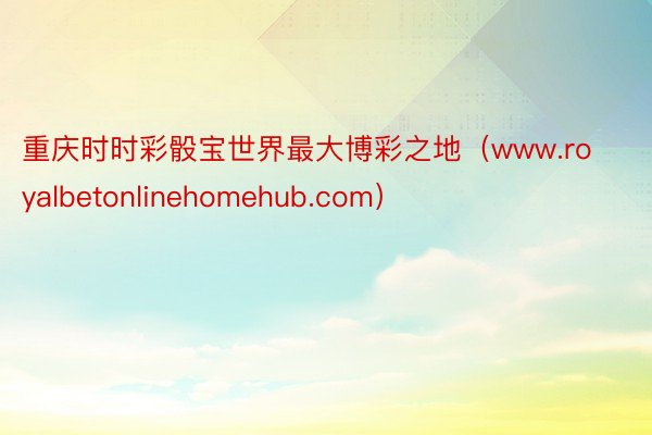 重庆时时彩骰宝世界最大博彩之地（www.royalbetonlinehomehub.com）