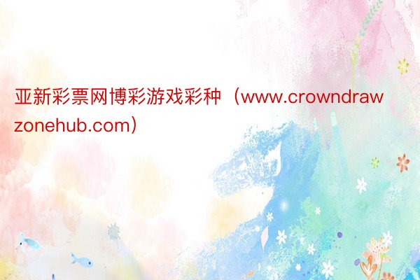 亚新彩票网博彩游戏彩种（www.crowndrawzonehub.com）