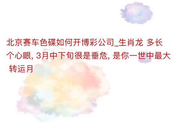 北京赛车色碟如何开博彩公司_生肖龙 多长个心眼， 3月中下旬很是垂危， 是你一世中最大 转运月