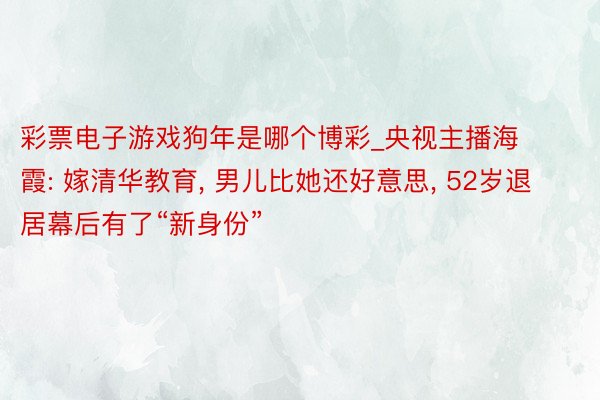 彩票电子游戏狗年是哪个博彩_央视主播海霞: 嫁清华教育, 男儿比她还好意思, 52岁退居幕后有了“新身份”