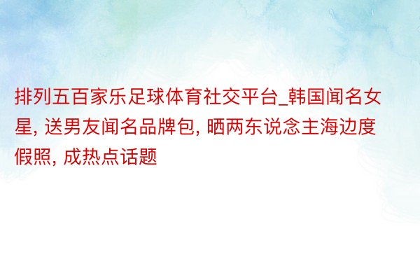 排列五百家乐足球体育社交平台_韩国闻名女星， 送男友闻名品牌包， 晒两东说念主海边度假照， 成热点话题