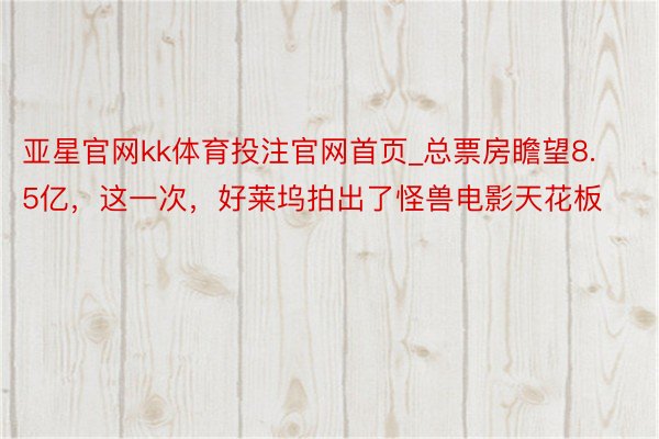 亚星官网kk体育投注官网首页_总票房瞻望8.5亿，这一次，好莱坞拍出了怪兽电影天花板