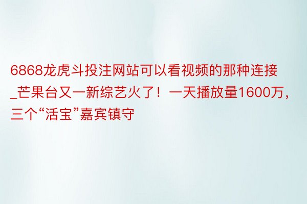 6868龙虎斗投注网站可以看视频的那种连接_芒果台又一新综艺火了！一天播放量1600万，三个“活宝”嘉宾镇守