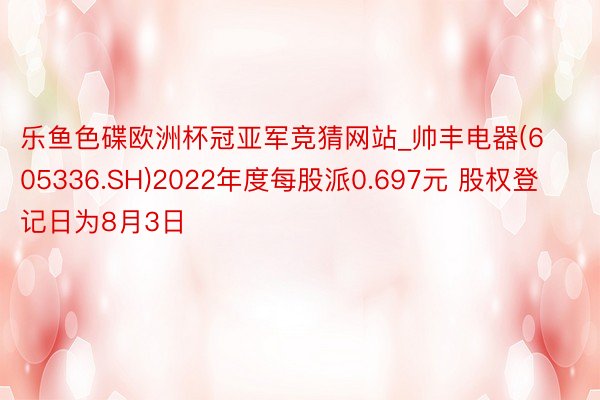 乐鱼色碟欧洲杯冠亚军竞猜网站_帅丰电器(605336.SH)2022年度每股派0.697元 股权登记日为8月3日