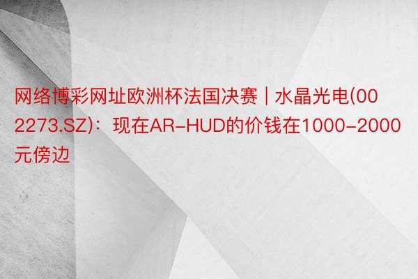 网络博彩网址欧洲杯法国决赛 | 水晶光电(002273.SZ)：现在AR-HUD的价钱在1000-2000元傍边