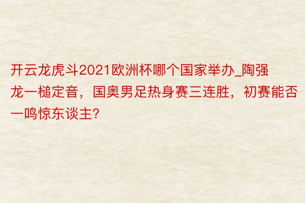 开云龙虎斗2021欧洲杯哪个国家举办_陶强龙一槌定音，国奥男足热身赛三连胜，初赛能否一鸣惊东谈主？