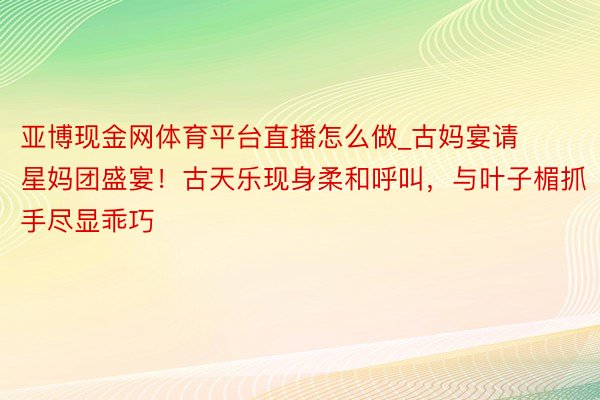 亚博现金网体育平台直播怎么做_古妈宴请星妈团盛宴！古天乐现身柔和呼叫，与叶子楣抓手尽显乖巧