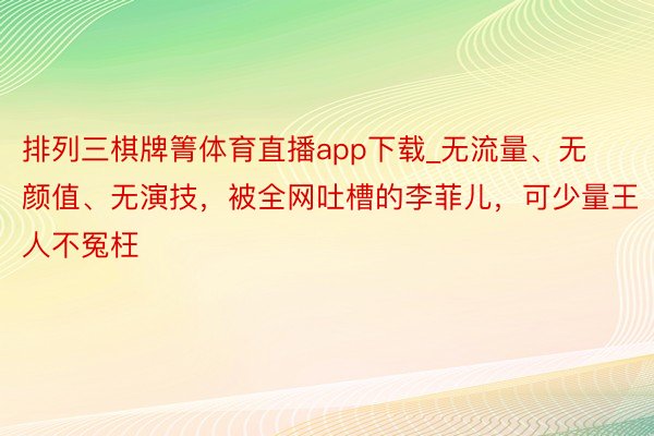 排列三棋牌箐体育直播app下载_无流量、无颜值、无演技，被全网吐槽的李菲儿，可少量王人不冤枉