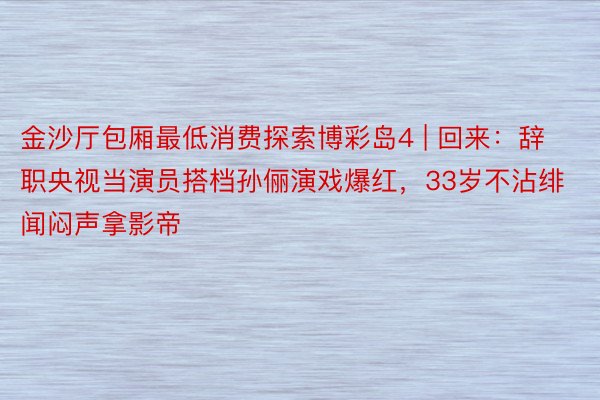 金沙厅包厢最低消费探索博彩岛4 | 回来：辞职央视当演员搭档孙俪演戏爆红，33岁不沾绯闻闷声拿影帝