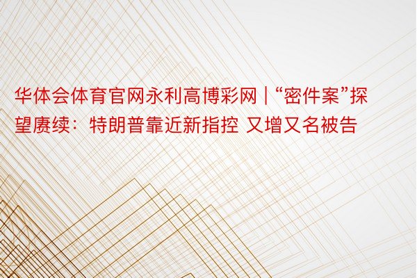 华体会体育官网永利高博彩网 | “密件案”探望赓续：特朗普靠近新指控 又增又名被告