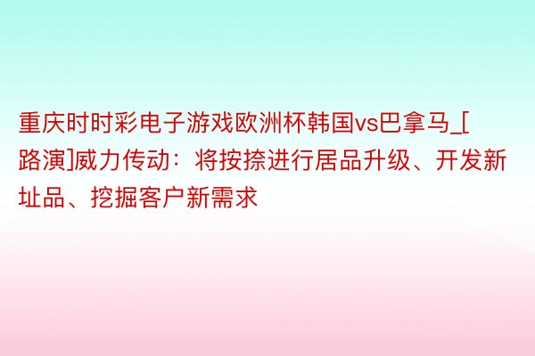 重庆时时彩电子游戏欧洲杯韩国vs巴拿马_[路演]威力传动：将按捺进行居品升级、开发新址品、挖掘客户新需求