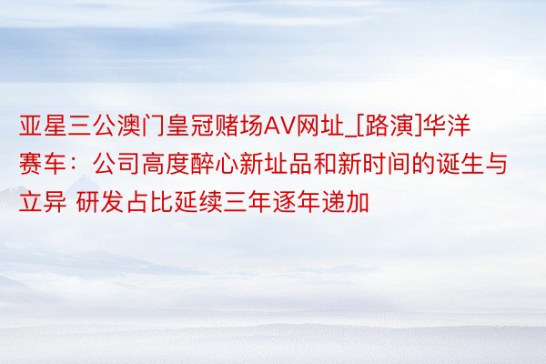 亚星三公澳门皇冠赌场AV网址_[路演]华洋赛车：公司高度醉心新址品和新时间的诞生与立异 研发占比延续三年逐年递加