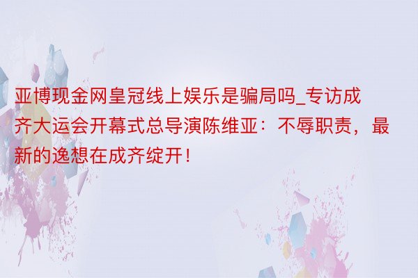 亚博现金网皇冠线上娱乐是骗局吗_专访成齐大运会开幕式总导演陈维亚：不辱职责，最新的逸想在成齐绽开！