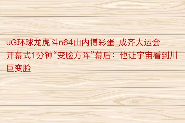 uG环球龙虎斗n64山内博彩蛋_成齐大运会开幕式1分钟“变脸方阵”幕后：他让宇宙看到川巨变脸