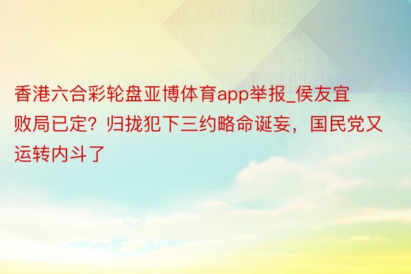 香港六合彩轮盘亚博体育app举报_侯友宜败局已定？归拢犯下三约略命诞妄，国民党又运转内斗了