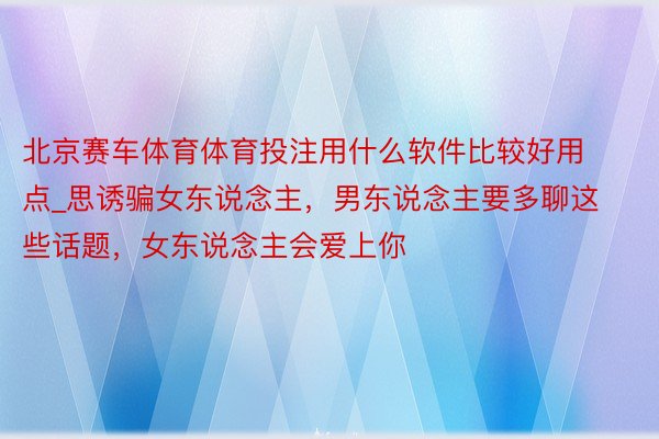 北京赛车体育体育投注用什么软件比较好用点_思诱骗女东说念主，男东说念主要多聊这些话题，女东说念主会爱上你