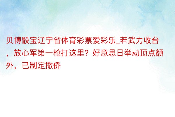 贝博骰宝辽宁省体育彩票爱彩乐_若武力收台，放心军第一枪打这里？好意思日举动顶点额外，已制定撤侨