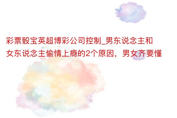 彩票骰宝英超博彩公司控制_男东说念主和女东说念主偷情上瘾的2个原因，男女齐要懂