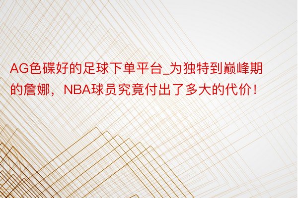 AG色碟好的足球下单平台_为独特到巅峰期的詹娜，NBA球员究竟付出了多大的代价！