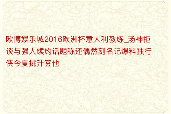 欧博娱乐城2016欧洲杯意大利教练_汤神拒谈与强人续约话题称还偶然刻名记爆料独行侠今夏挑升签他