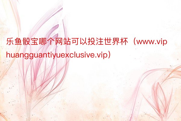 乐鱼骰宝哪个网站可以投注世界杯（www.viphuangguantiyuexclusive.vip）