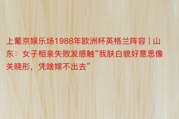 上葡京娱乐场1988年欧洲杯英格兰阵容 | 山东：女子相亲失败发感触“我肤白貌好意思像关晓彤，凭啥嫁不出去”