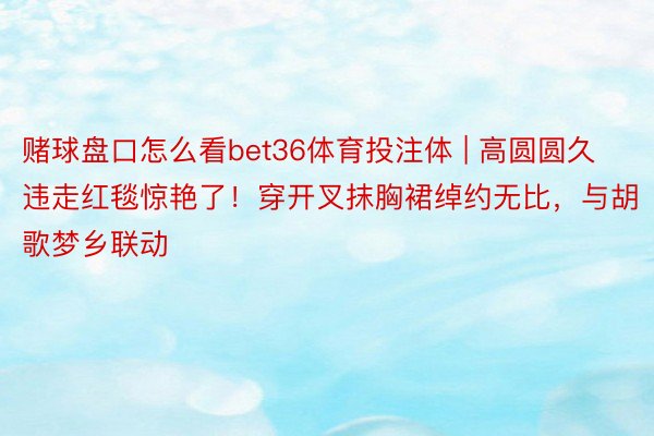 赌球盘口怎么看bet36体育投注体 | 高圆圆久违走红毯惊艳了！穿开叉抹胸裙绰约无比，与胡歌梦乡联动