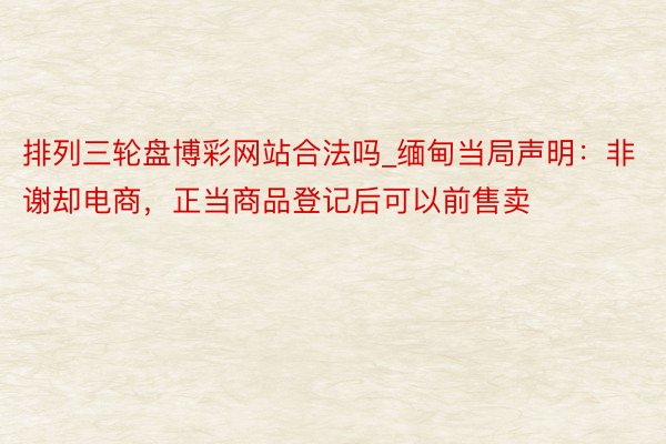 排列三轮盘博彩网站合法吗_缅甸当局声明：非谢却电商，正当商品登记后可以前售卖