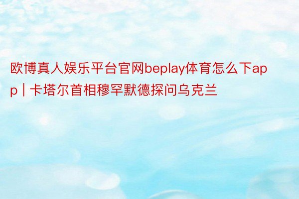 欧博真人娱乐平台官网beplay体育怎么下app | 卡塔尔首相穆罕默德探问乌克兰