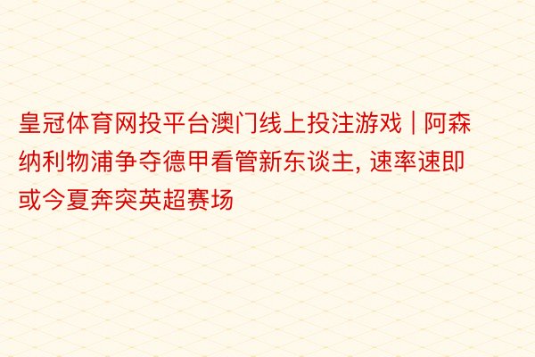 皇冠体育网投平台澳门线上投注游戏 | 阿森纳利物浦争夺德甲看管新东谈主, 速率速即或今夏奔突英超赛场