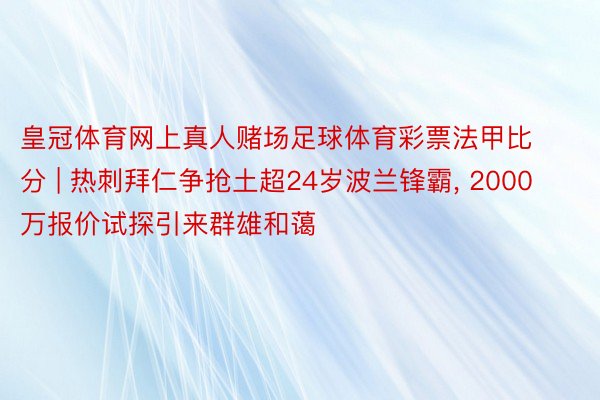 皇冠体育网上真人赌场足球体育彩票法甲比分 | 热刺拜仁争抢土超24岁波兰锋霸, 2000万报价试探引来群雄和蔼