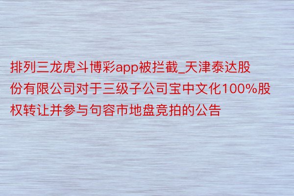 排列三龙虎斗博彩app被拦截_天津泰达股份有限公司对于三级子公司宝中文化100%股权转让并参与句容市地盘竞拍的公告