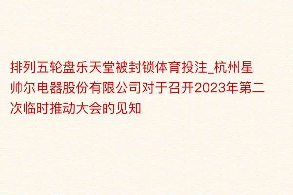 排列五轮盘乐天堂被封锁体育投注_杭州星帅尔电器股份有限公司对于召开2023年第二次临时推动大会的见知