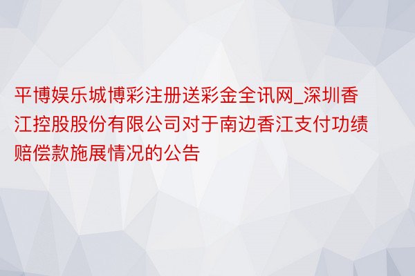 平博娱乐城博彩注册送彩金全讯网_深圳香江控股股份有限公司对于南边香江支付功绩赔偿款施展情况的公告