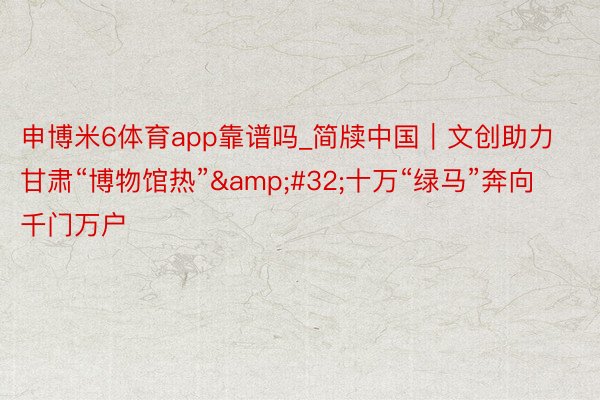 申博米6体育app靠谱吗_简牍中国｜文创助力甘肃“博物馆热”&#32;十万“绿马”奔向千门万户