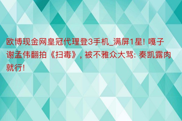 欧博现金网皇冠代理登3手机_满屏1星! 嘎子谢孟伟翻拍《扫毒》, 被不雅众大骂: 奏凯露肉就行!