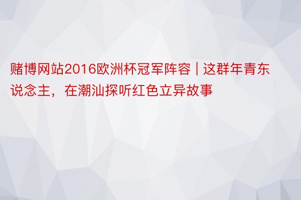 赌博网站2016欧洲杯冠军阵容 | 这群年青东说念主，在潮汕探听红色立异故事